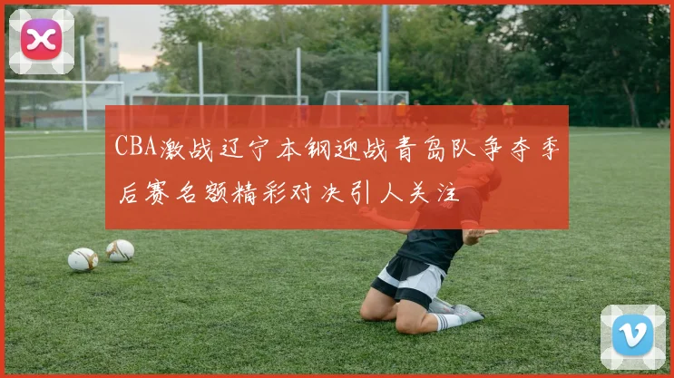 CBA激战辽宁本钢迎战青岛队争夺季后赛名额精彩对决引人关注