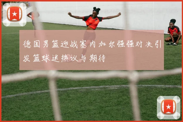 德国男篮迎战塞内加尔强强对决引发篮球迷热议与期待