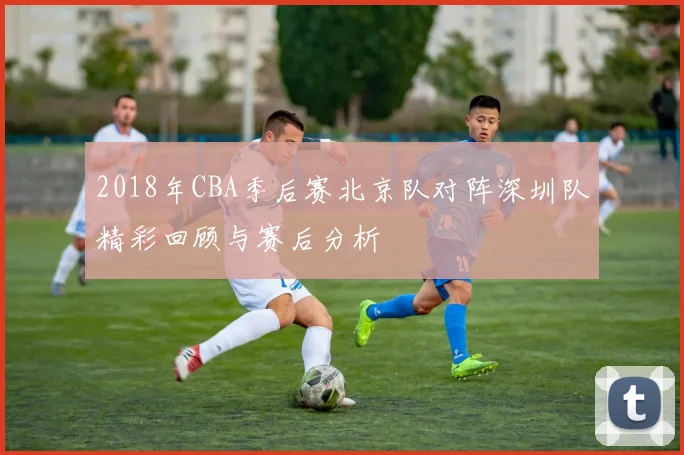 2018年CBA季后赛北京队对阵深圳队精彩回顾与赛后分析