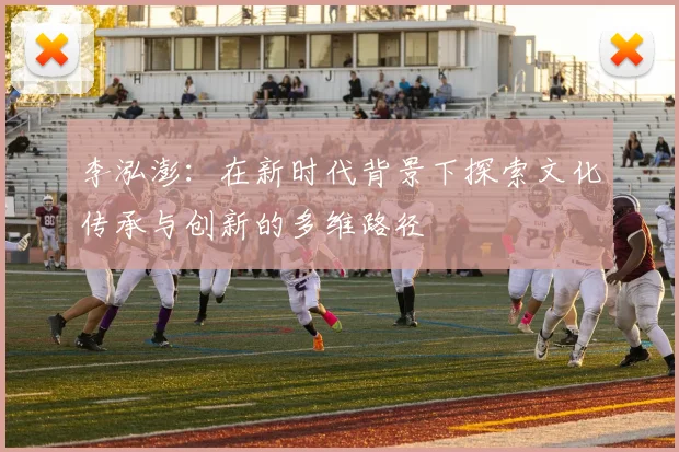 李泓澎：在新时代背景下探索文化传承与创新的多维路径