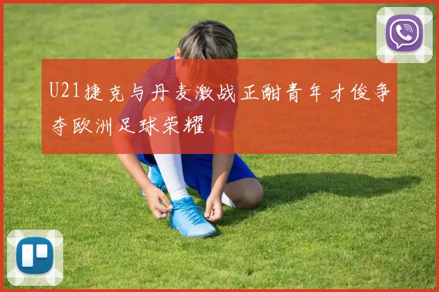 U21捷克与丹麦激战正酣青年才俊争夺欧洲足球荣耀