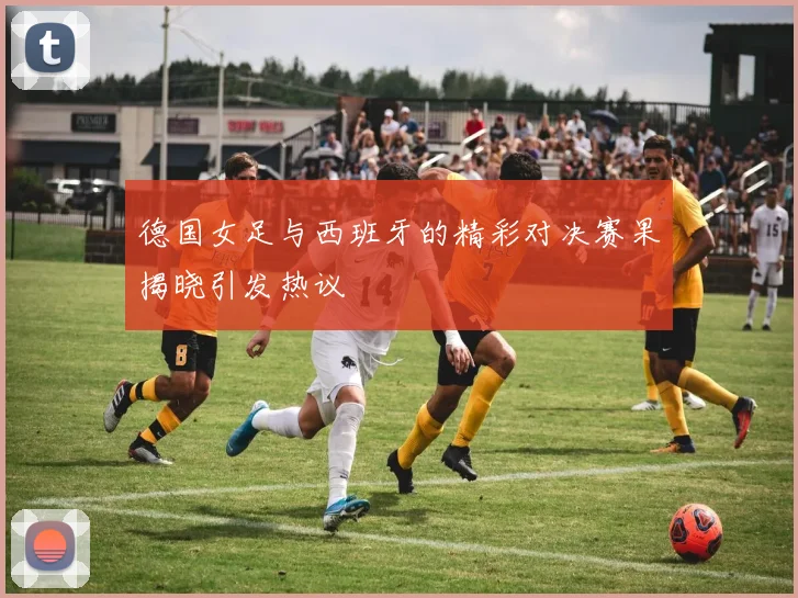 德国女足与西班牙的精彩对决赛果揭晓引发热议